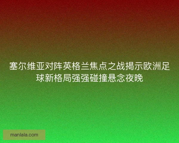 塞尔维亚对阵英格兰焦点之战揭示欧洲足球新格局强强碰撞悬念夜晚