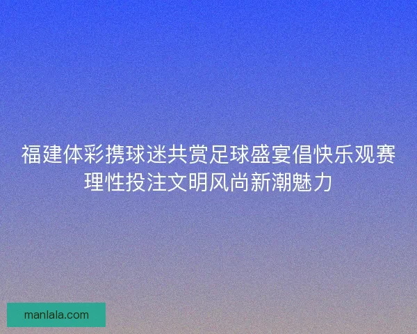 福建体彩携球迷共赏足球盛宴倡快乐观赛理性投注文明风尚新潮魅力