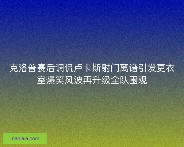 克洛普赛后调侃卢卡斯射门离谱引发更衣室爆笑风波再升级全队围观